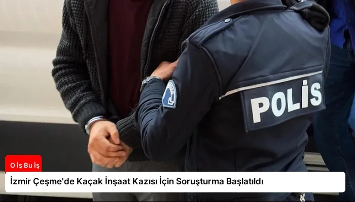 İzmir Çeşme’de Kaçak İnşaat Kazısı İçin Soruşturma Başlatıldı