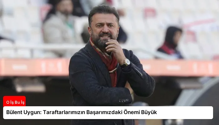 Bülent Uygun: Taraftarlarımızın Başarımızdaki Önemi Büyük