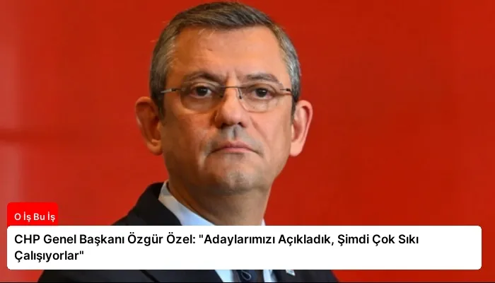 CHP Genel Başkanı Özgür Özel: “Adaylarımızı Açıkladık, Şimdi Çok Sıkı Çalışıyorlar”