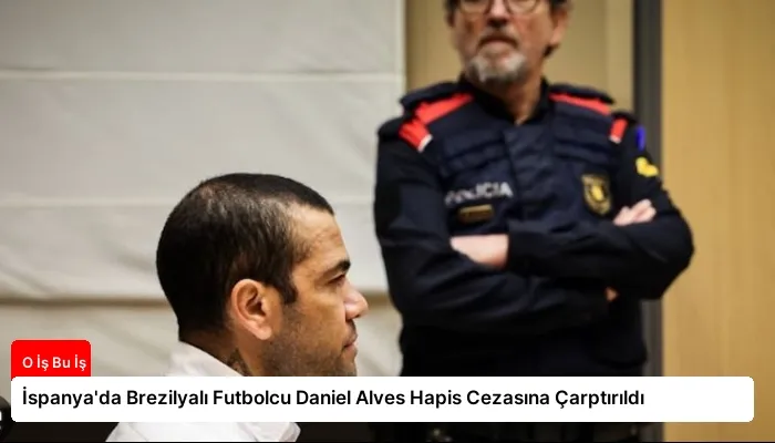 İspanya’da Brezilyalı Futbolcu Daniel Alves Hapis Cezasına Çarptırıldı