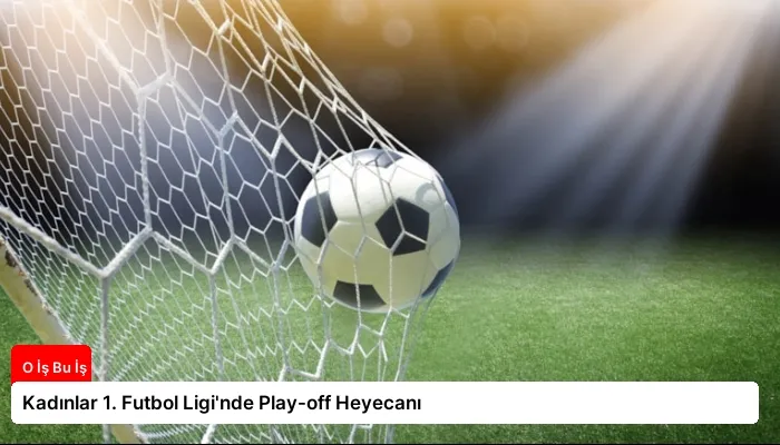 Kadınlar 1. Futbol Ligi’nde Play-off Heyecanı