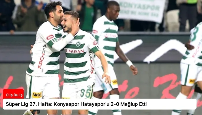 Süper Lig 27. Hafta: Konyaspor Hatayspor’u 2-0 Mağlup Etti