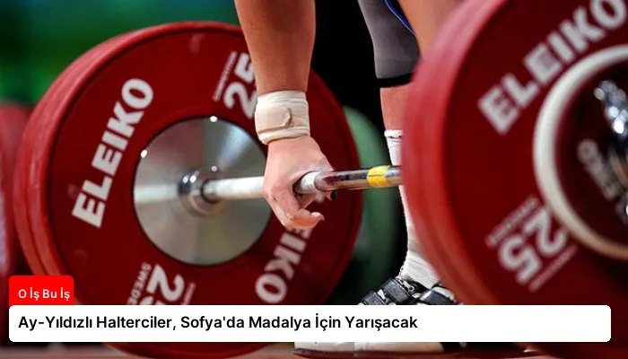 Ay-Yıldızlı Halterciler, Sofya’da Madalya İçin Yarışacak