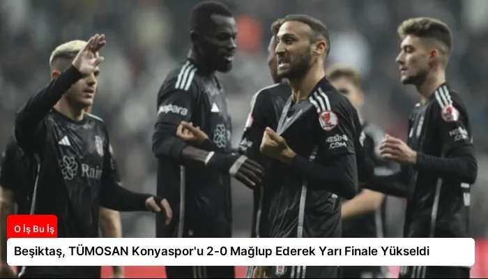 Beşiktaş, TÜMOSAN Konyaspor’u 2-0 Mağlup Ederek Yarı Finale Yükseldi