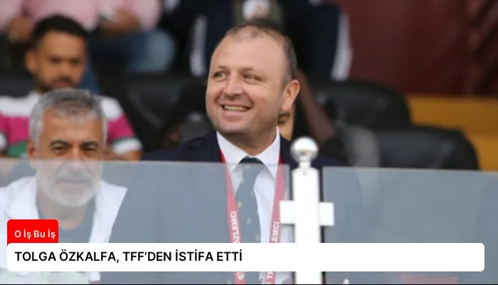 TOLGA ÖZKALFA, TFF’DEN İSTİFA ETTİ