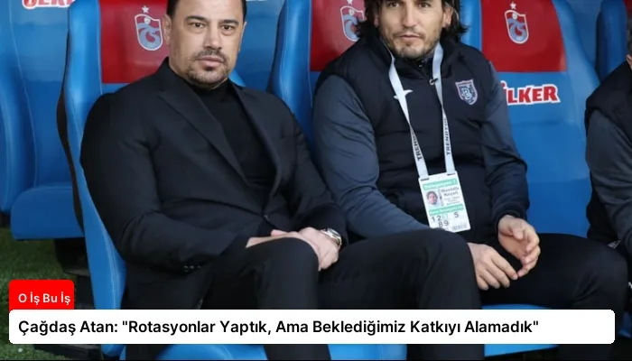 Çağdaş Atan: “Rotasyonlar Yaptık, Ama Beklediğimiz Katkıyı Alamadık”