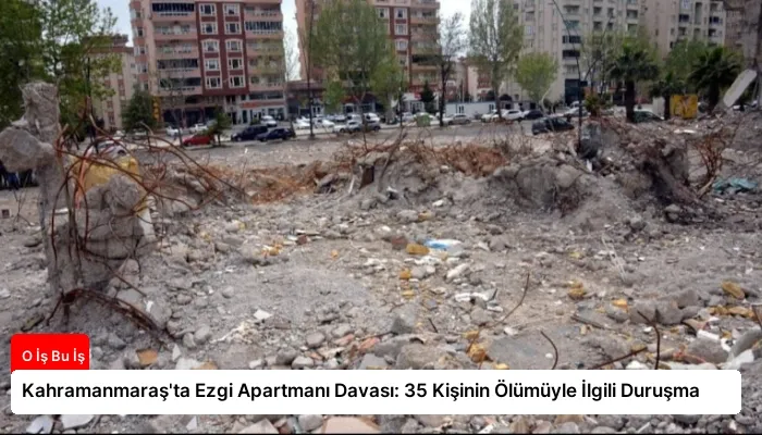 Kahramanmaraş’ta Ezgi Apartmanı Davası: 35 Kişinin Ölümüyle İlgili Duruşma