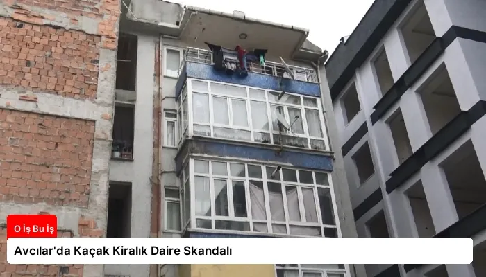 Avcılar’da Kaçak Kiralık Daire Skandalı