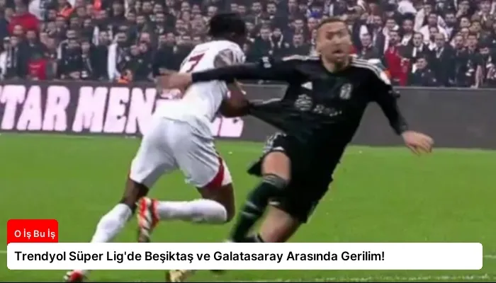 Trendyol Süper Lig’de Beşiktaş ve Galatasaray Arasında Gerilim!