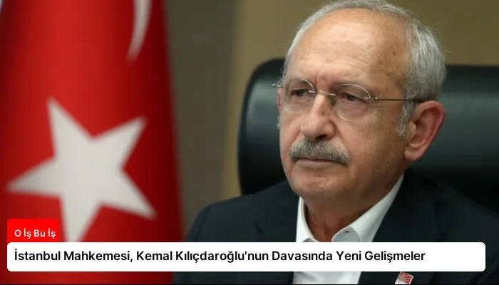 İstanbul Mahkemesi, Kemal Kılıçdaroğlu’nun Davasında Yeni Gelişmeler