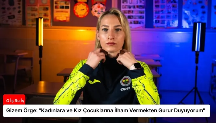 Gizem Örge: “Kadınlara ve Kız Çocuklarına İlham Vermekten Gurur Duyuyorum”