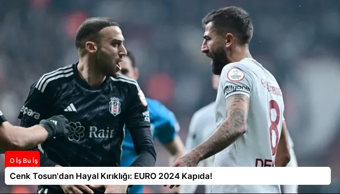 Cenk Tosun’dan Hayal Kırıklığı: EURO 2024 Kapıda!