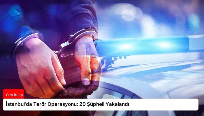 İstanbul’da Terör Operasyonu: 20 Şüpheli Yakalandı