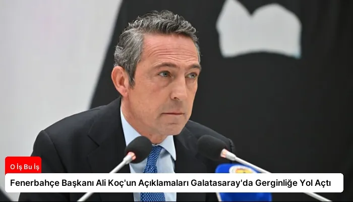 Fenerbahçe Başkanı Ali Koç’un Açıklamaları Galatasaray’da Gerginliğe Yol Açtı