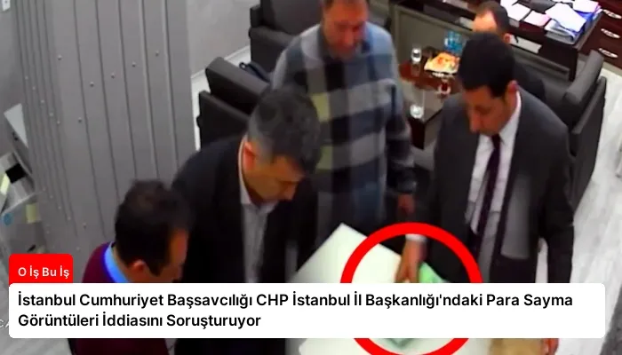 İstanbul Cumhuriyet Başsavcılığı CHP İstanbul İl Başkanlığı’ndaki Para Sayma Görüntüleri İddiasını Soruşturuyor
