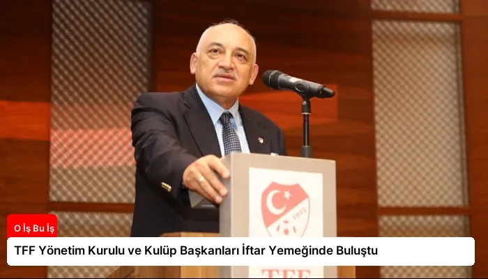 TFF Yönetim Kurulu ve Kulüp Başkanları İftar Yemeğinde Buluştu