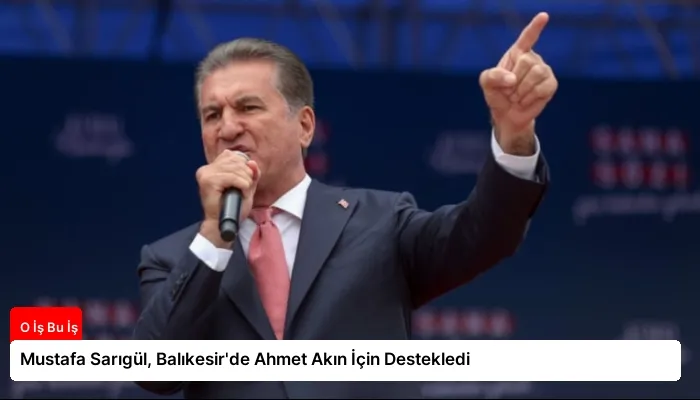 Mustafa Sarıgül, Balıkesir’de Ahmet Akın İçin Destekledi