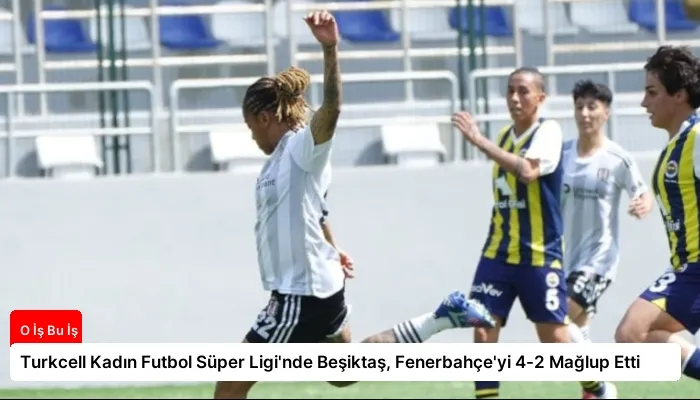 Turkcell Kadın Futbol Süper Ligi’nde Beşiktaş, Fenerbahçe’yi 4-2 Mağlup Etti