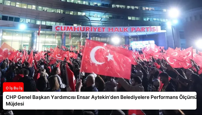 CHP Genel Başkan Yardımcısı Ensar Aytekin’den Belediyelere Performans Ölçümü Müjdesi