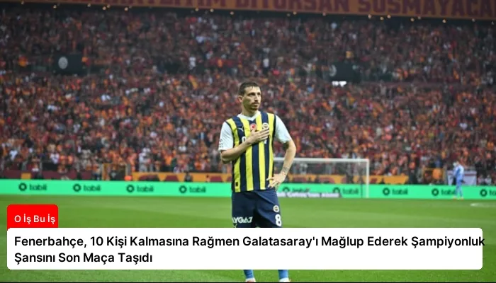 Fenerbahçe, 10 Kişi Kalmasına Rağmen Galatasaray’ı Mağlup Ederek Şampiyonluk Şansını Son Maça Taşıdı