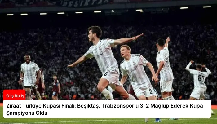 Ziraat Türkiye Kupası Finali: Beşiktaş, Trabzonspor’u 3-2 Mağlup Ederek Kupa Şampiyonu Oldu