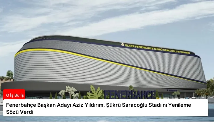 Fenerbahçe Başkan Adayı Aziz Yıldırım, Şükrü Saracoğlu Stadı’nı Yenileme Sözü Verdi