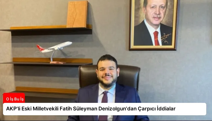 AKP’li Eski Milletvekili Fatih Süleyman Denizolgun’dan Çarpıcı İddialar
