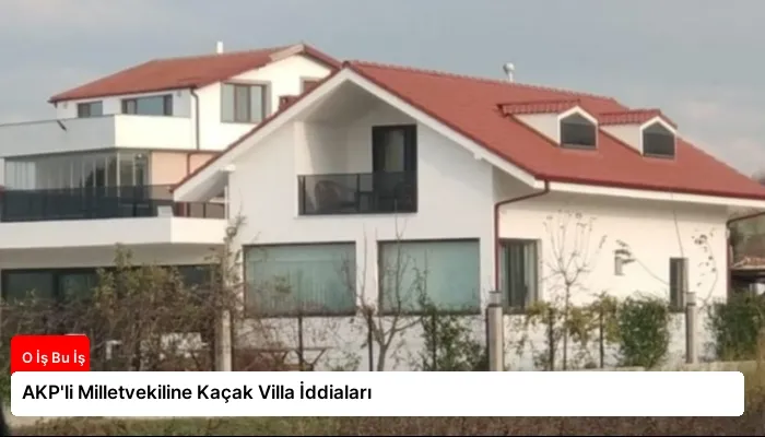 AKP’li Milletvekiline Kaçak Villa İddiaları