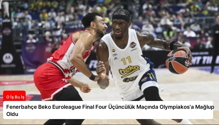Fenerbahçe Beko Euroleague Final Four Üçüncülük Maçında Olympiakos’a Mağlup Oldu