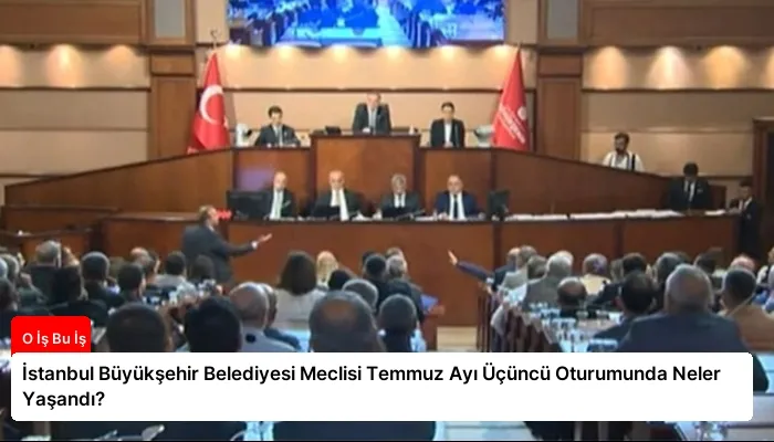 İstanbul Büyükşehir Belediyesi Meclisi Temmuz Ayı Üçüncü Oturumunda Neler Yaşandı?
