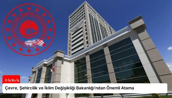 Çevre, Şehircilik ve İklim Değişikliği Bakanlığı’ndan Önemli Atama