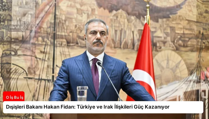 Dışişleri Bakanı Hakan Fidan: Türkiye ve Irak İlişkileri Güç Kazanıyor