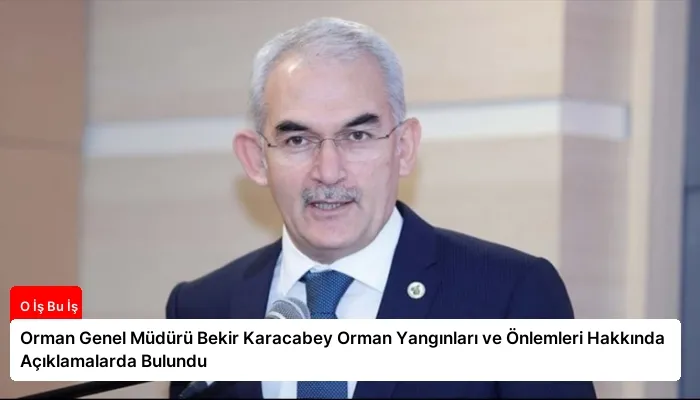 Orman Genel Müdürü Bekir Karacabey Orman Yangınları ve Önlemleri Hakkında Açıklamalarda Bulundu