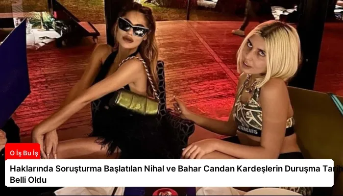Haklarında Soruşturma Başlatılan Nihal ve Bahar Candan Kardeşlerin Duruşma Tarihi Belli Oldu