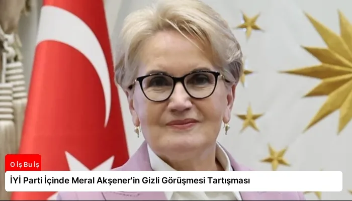İYİ Parti İçinde Meral Akşener’in Gizli Görüşmesi Tartışması