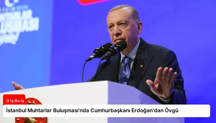 İstanbul Muhtarlar Buluşması’nda Cumhurbaşkanı Erdoğan’dan Övgü