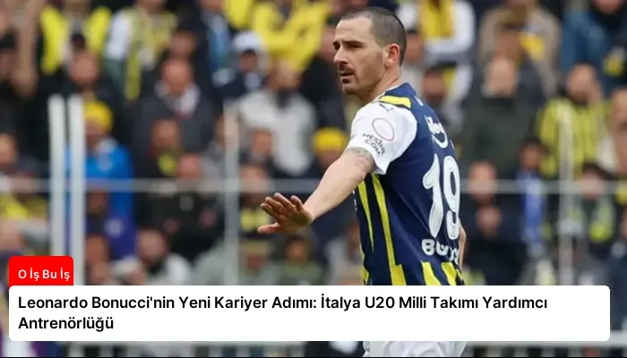 Leonardo Bonucci’nin Yeni Kariyer Adımı: İtalya U20 Milli Takımı Yardımcı Antrenörlüğü