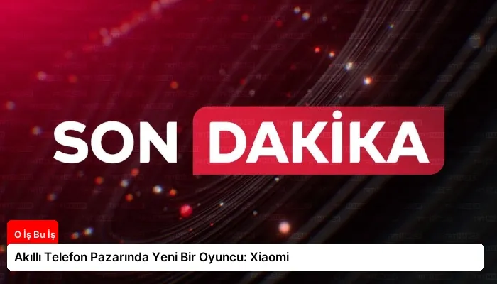 Akıllı Telefon Pazarında Yeni Bir Oyuncu: Xiaomi