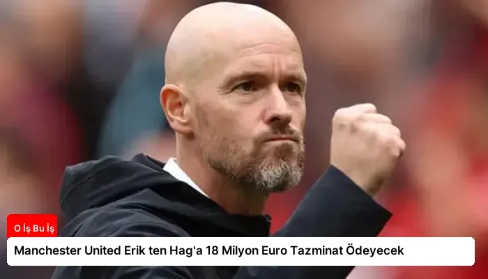 Manchester United Erik ten Hag’a 18 Milyon Euro Tazminat Ödeyecek