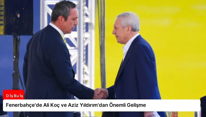Fenerbahçe’de Ali Koç ve Aziz Yıldırım’dan Önemli Gelişme