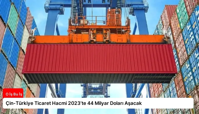 Çin-Türkiye Ticaret Hacmi 2023’te 44 Milyar Doları Aşacak