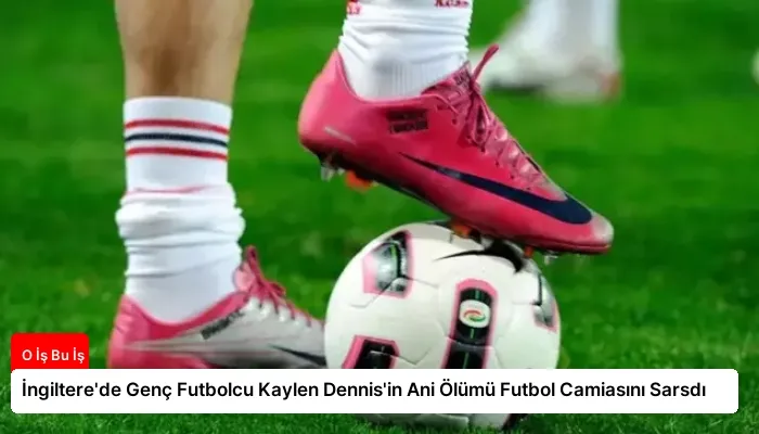 İngiltere’de Genç Futbolcu Kaylen Dennis’in Ani Ölümü Futbol Camiasını Sarsdı