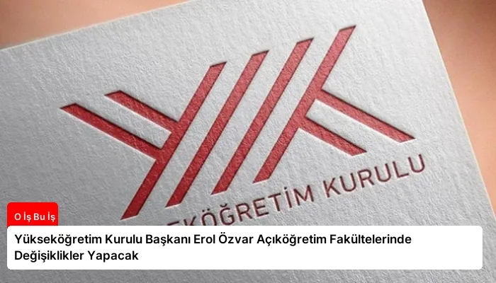 Yükseköğretim Kurulu Başkanı Erol Özvar Açıköğretim Fakültelerinde Değişiklikler Yapacak