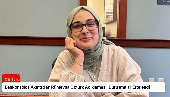 Başkonsolos Akıntı’dan Rümeysa Öztürk Açıklaması: Duruşmalar Ertelendi
